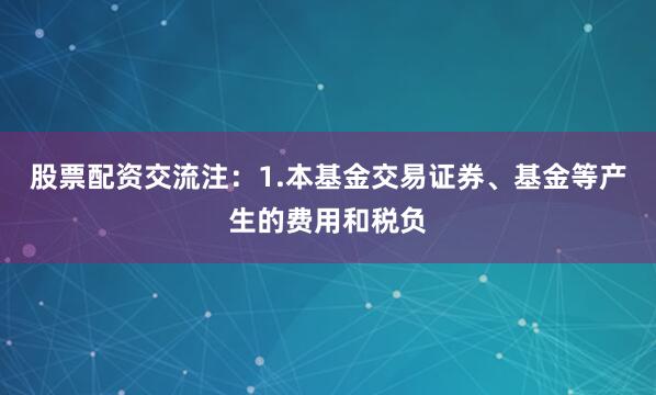 股票配资交流注：1.本基金交易证券、基金等产生的费用和税负