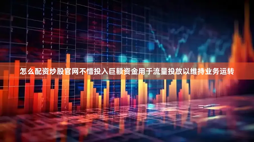 怎么配资炒股官网不惜投入巨额资金用于流量投放以维持业务运转