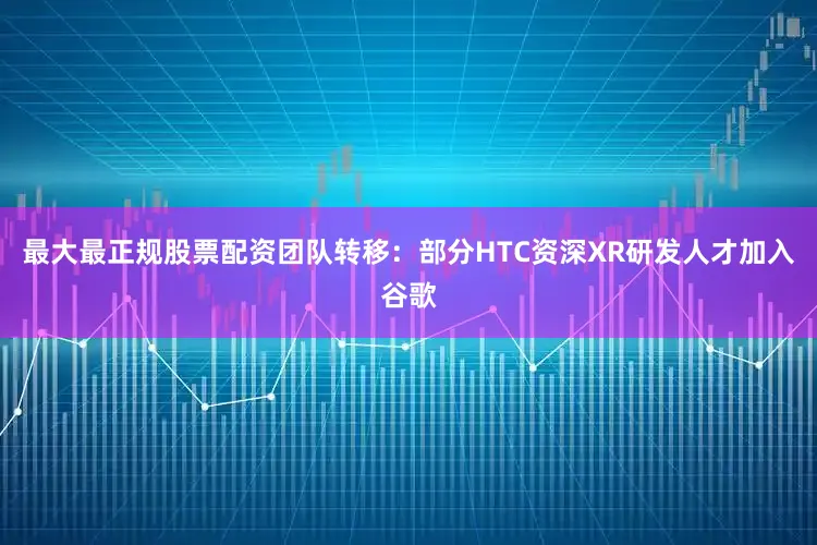 最大最正规股票配资团队转移：部分HTC资深XR研发人才加入谷歌