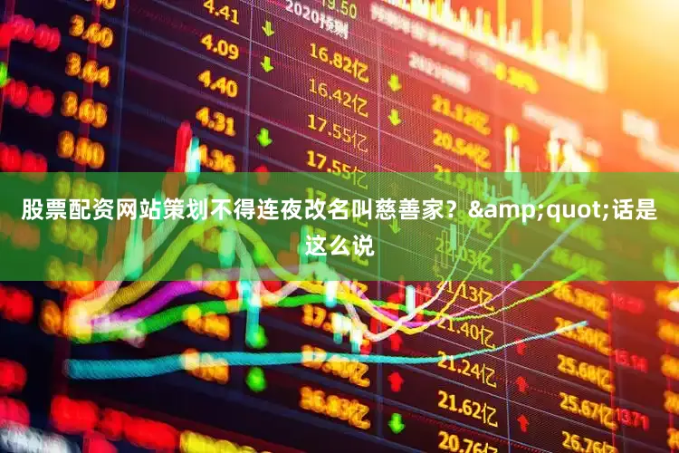 股票配资网站策划不得连夜改名叫慈善家？&quot;话是这么说