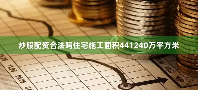 炒股配资合法吗住宅施工面积441240万平方米