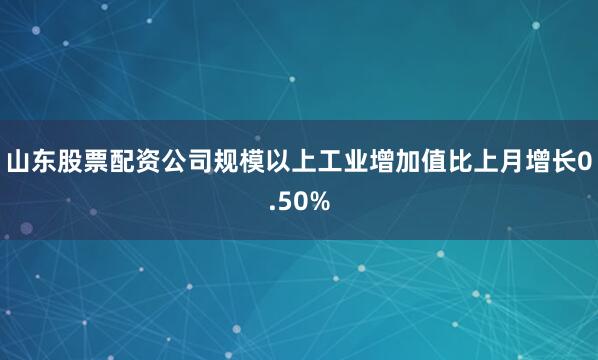 山东股票配资公司规模以上工业增加值比上月增长0.50%