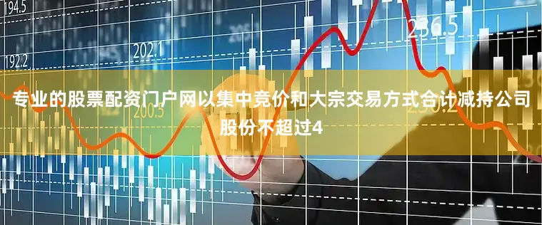 专业的股票配资门户网以集中竞价和大宗交易方式合计减持公司股份不超过4