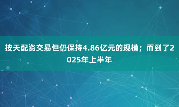 按天配资交易但仍保持4.86亿元的规模；而到了2025年上半年