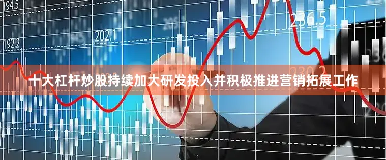 十大杠杆炒股持续加大研发投入并积极推进营销拓展工作