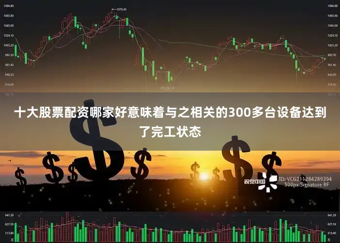 十大股票配资哪家好意味着与之相关的300多台设备达到了完工状态