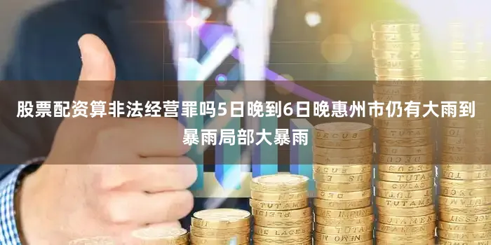 股票配资算非法经营罪吗5日晚到6日晚惠州市仍有大雨到暴雨局部大暴雨