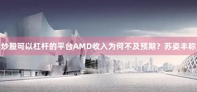 炒股可以杠杆的平台AMD收入为何不及预期？苏姿丰称
