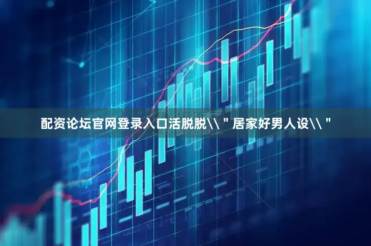配资论坛官网登录入口活脱脱\＂居家好男人设\＂